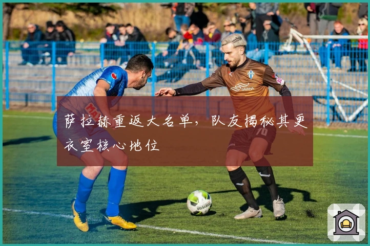 萨拉赫重返大名单，队友揭秘其更衣室核心地位