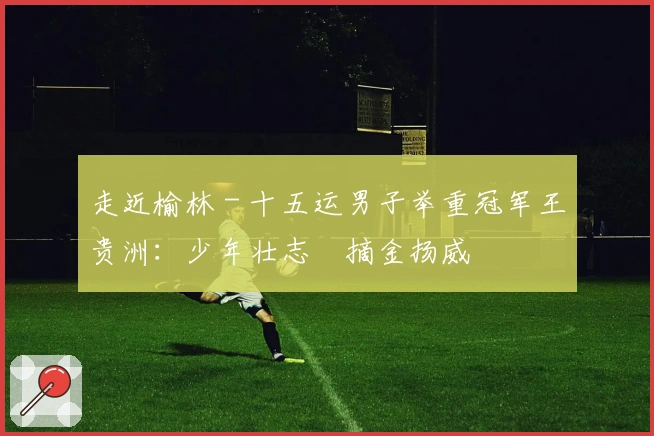 走近榆林 - 十五运男子举重冠军王贵洲：少年壮志　摘金扬威