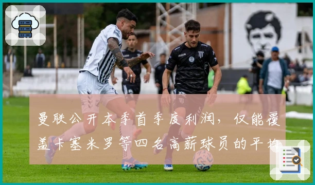 曼联公开本季首季度利润，仅能覆盖卡塞米罗等四名高薪球员的平均年薪