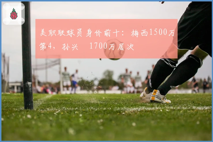 美职联球员身价前十：梅西1500万第4，孙兴慜1700万居次