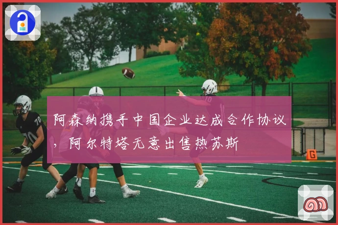 阿森纳携手中国企业达成合作协议，阿尔特塔无意出售热苏斯
