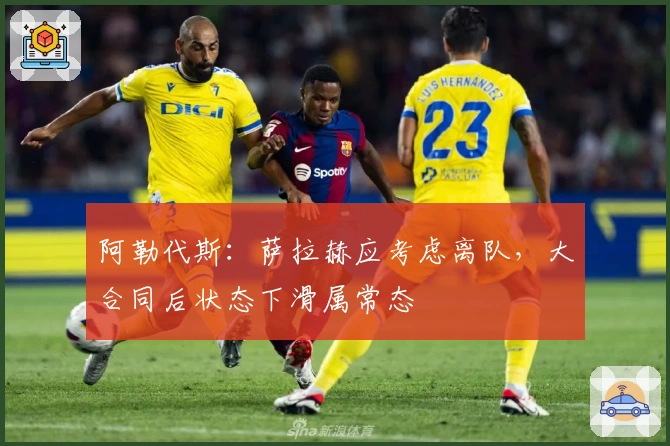 阿勒代斯：萨拉赫应考虑离队，大合同后状态下滑属常态