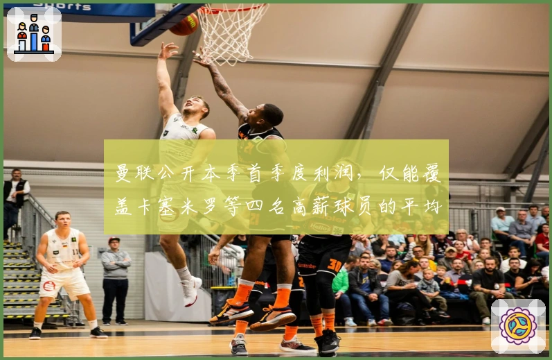 曼联公开本季首季度利润，仅能覆盖卡塞米罗等四名高薪球员的平均年薪