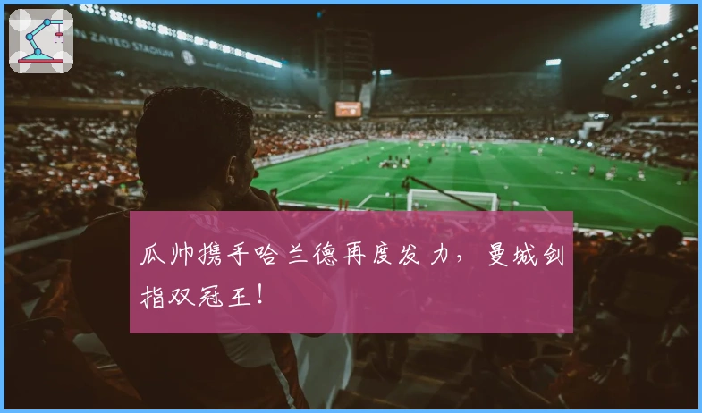 瓜帅携手哈兰德再度发力，曼城剑指双冠王！